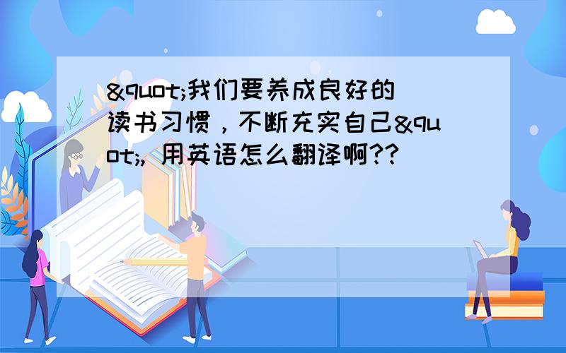 "我们要养成良好的读书习惯，不断充实自己", 用英语怎么翻译啊??