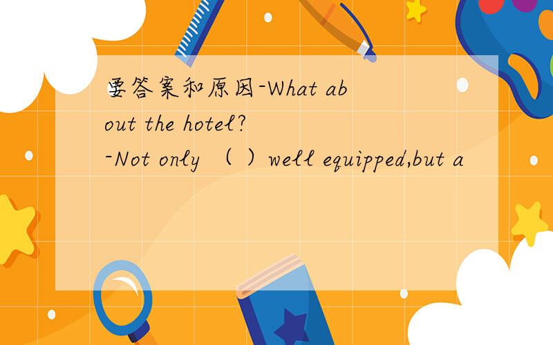 要答案和原因-What about the hotel?-Not only （ ）well equipped,but a