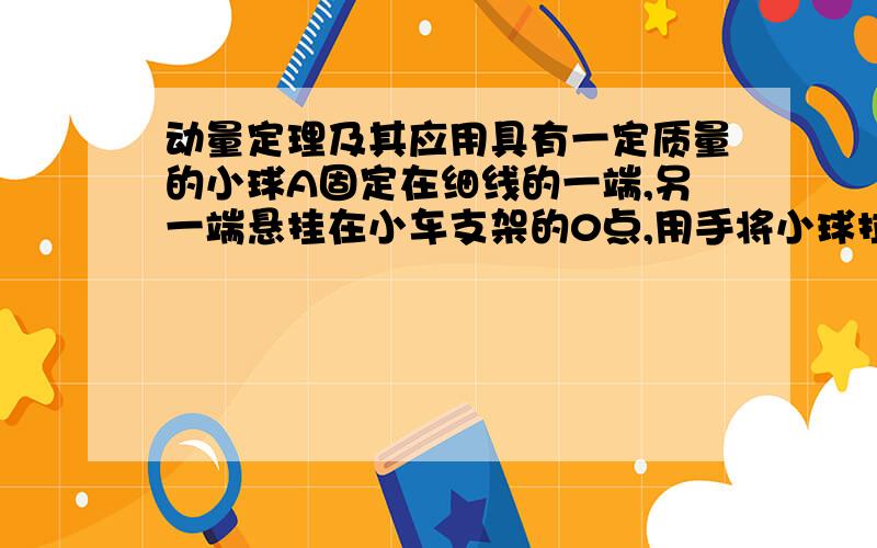 动量定理及其应用具有一定质量的小球A固定在细线的一端,另一端悬挂在小车支架的0点,用手将小球拉至细线水平,此时小车静止于