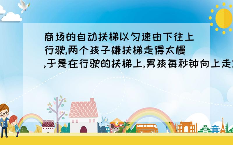 商场的自动扶梯以匀速由下往上行驶,两个孩子嫌扶梯走得太慢,于是在行驶的扶梯上,男孩每秒钟向上走2个梯级,女孩每2秒钟向上