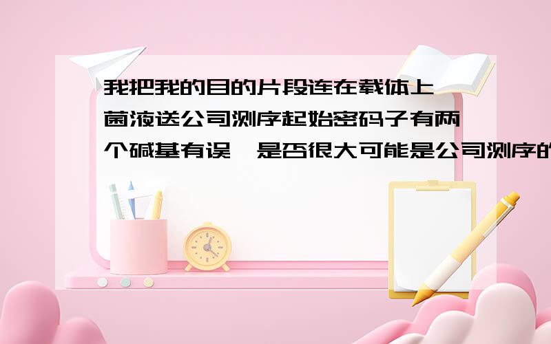 我把我的目的片段连在载体上,菌液送公司测序起始密码子有两个碱基有误,是否很大可能是公司测序的问题?