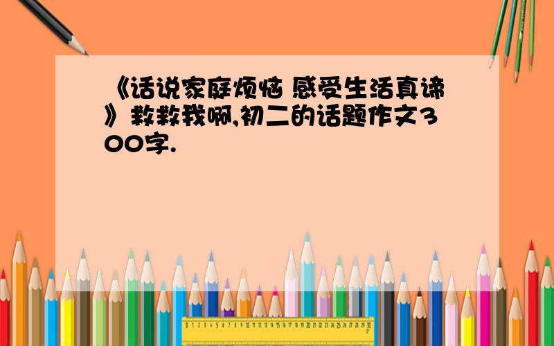 《话说家庭烦恼 感受生活真谛》救救我啊,初二的话题作文300字.