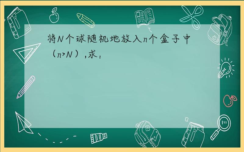 将N个球随机地放入n个盒子中（n>N）,求：