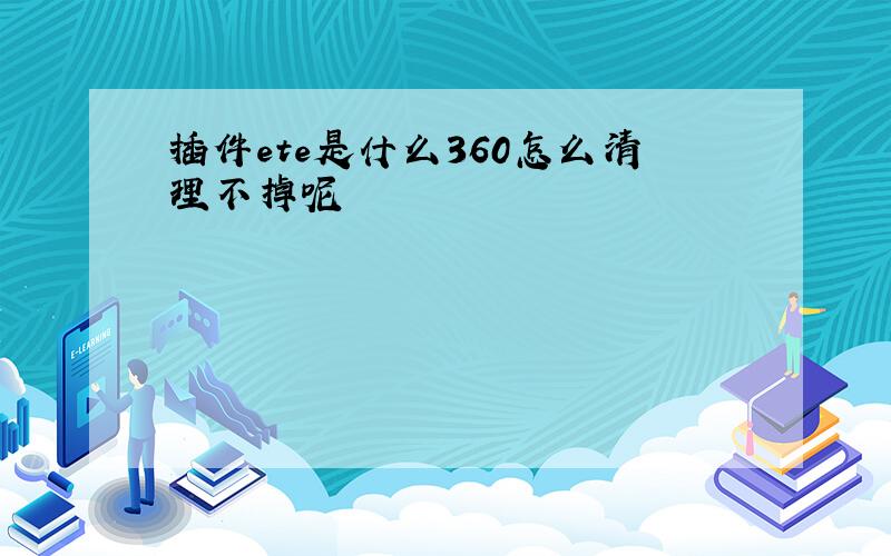 插件ete是什么360怎么清理不掉呢