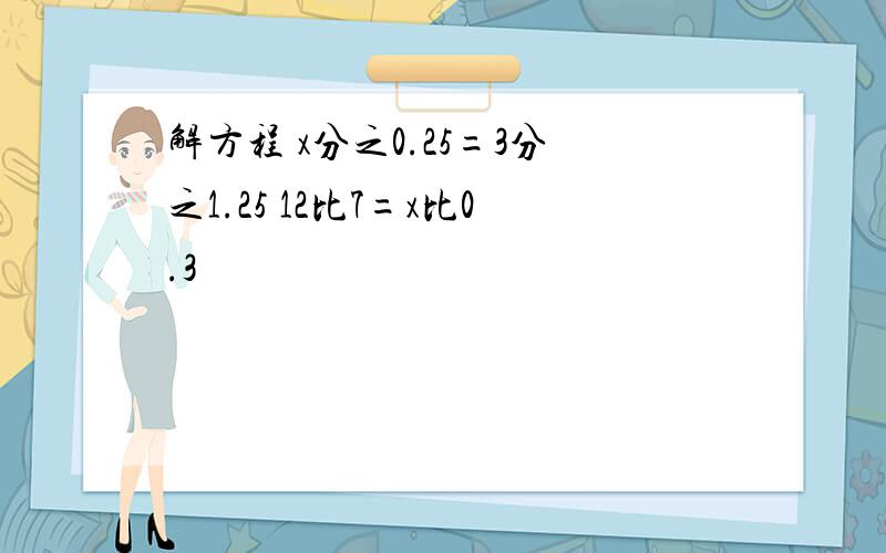 解方程 x分之0.25=3分之1.25 12比7=x比0.3