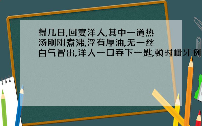 得几日,回宴洋人,其中一道热汤刚刚煮沸,浮有厚油,无一丝白气冒出,洋人一口吞下一匙,顿时呲牙咧嘴