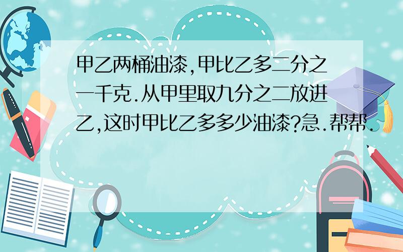 甲乙两桶油漆,甲比乙多二分之一千克.从甲里取九分之二放进乙,这时甲比乙多多少油漆?急.帮帮.