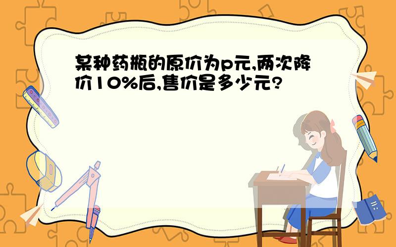 某种药瓶的原价为p元,两次降价10%后,售价是多少元?