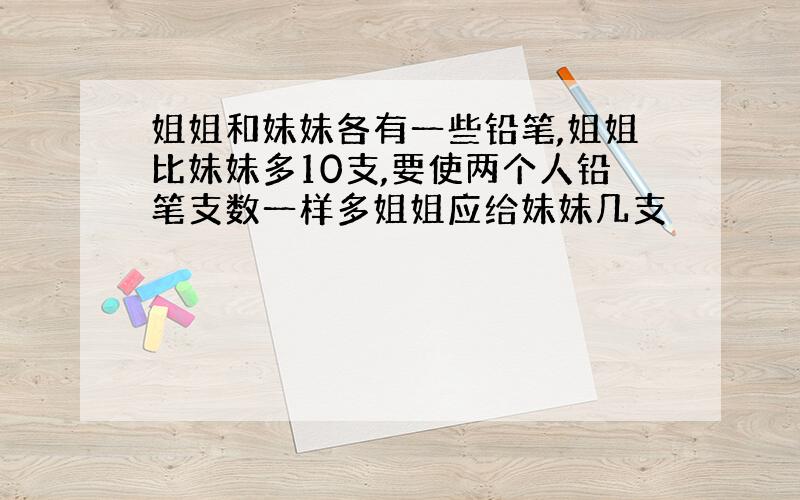 姐姐和妹妹各有一些铅笔,姐姐比妹妹多10支,要使两个人铅笔支数一样多姐姐应给妹妹几支