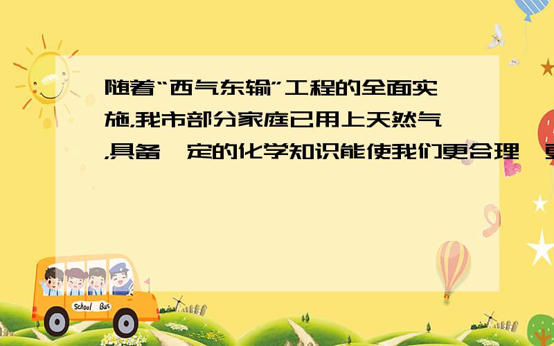 随着“西气东输”工程的全面实施，我市部分家庭已用上天然气，具备一定的化学知识能使我们更合理、更安全的使用天然气．