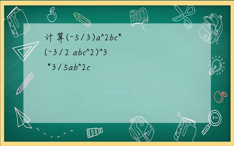 计算(-5/3)a^2bc*(-3/2 abc^2)^3 *3/5ab^2c