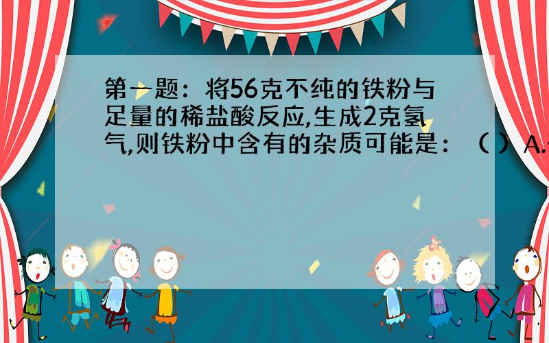 第一题：将56克不纯的铁粉与足量的稀盐酸反应,生成2克氢气,则铁粉中含有的杂质可能是：（ ）A.碳和锌 B.碳 C.铁锈