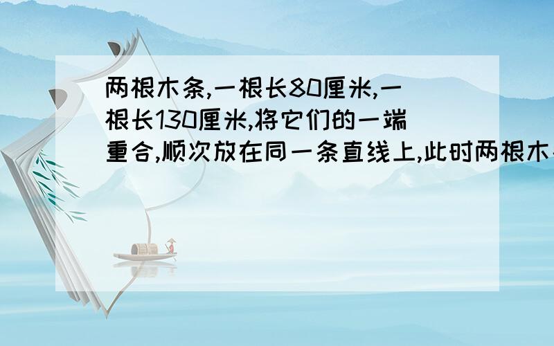 两根木条,一根长80厘米,一根长130厘米,将它们的一端重合,顺次放在同一条直线上,此时两根木条的中点间的距离是（ ）：