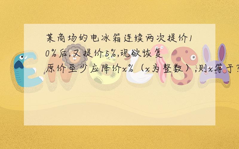 某商场的电冰箱连续两次提价10%后,又提价5%,现欲恢复原价至少应降价x%（x为整数）,则x等于?