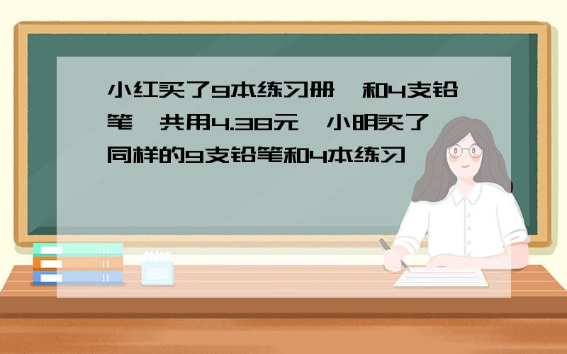 小红买了9本练习册,和4支铅笔,共用4.38元,小明买了同样的9支铅笔和4本练习