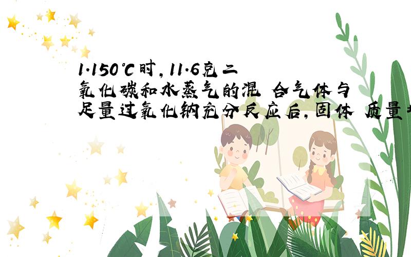 1.150℃时,11.6克二氧化碳和水蒸气的混 合气体与足量过氧化钠充分反应后,固体 质量增加了3.6克则原混合气体中二