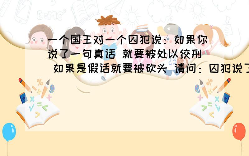 一个国王对一个囚犯说：如果你说了一句真话 就要被处以绞刑 如果是假话就要被砍头 请问：囚犯说了一句什么话 令国王无言以对