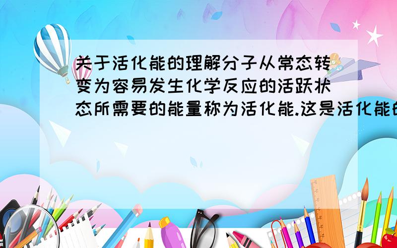 关于活化能的理解分子从常态转变为容易发生化学反应的活跃状态所需要的能量称为活化能.这是活化能的定义 但是将分子由常态转变