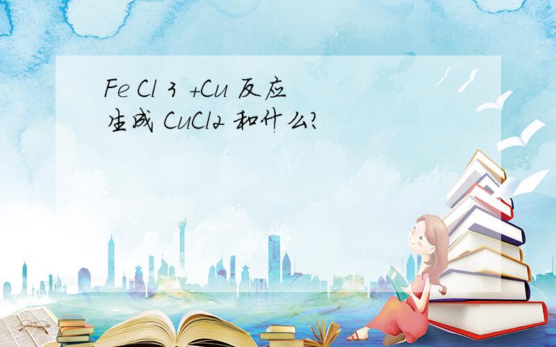 Fe Cl 3 +Cu 反应生成 CuCl2 和什么?