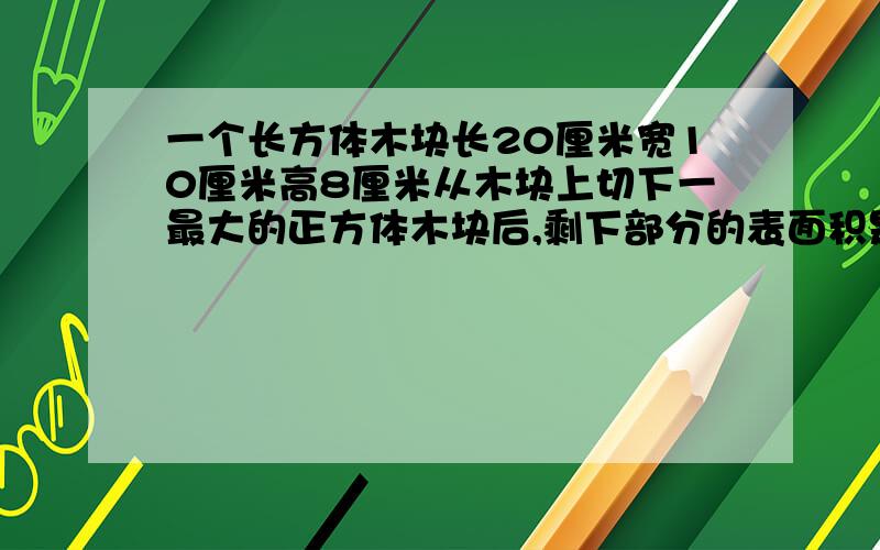 一个长方体木块长20厘米宽10厘米高8厘米从木块上切下一最大的正方体木块后,剩下部分的表面积是多少