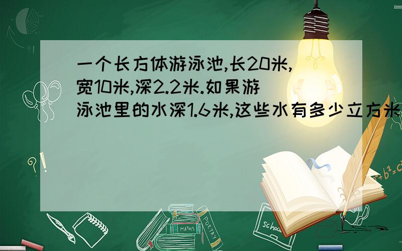 一个长方体游泳池,长20米,宽10米,深2.2米.如果游泳池里的水深1.6米,这些水有多少立方米?