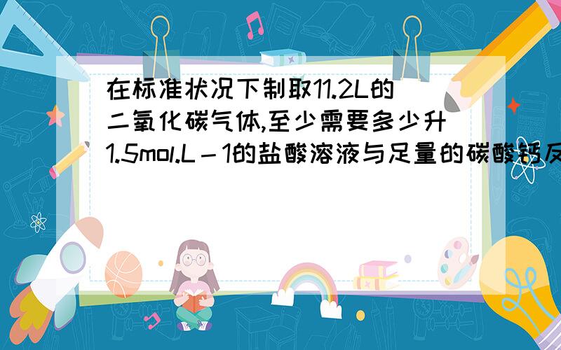 在标准状况下制取11.2L的二氧化碳气体,至少需要多少升1.5mol.L－1的盐酸溶液与足量的碳酸钙反应?