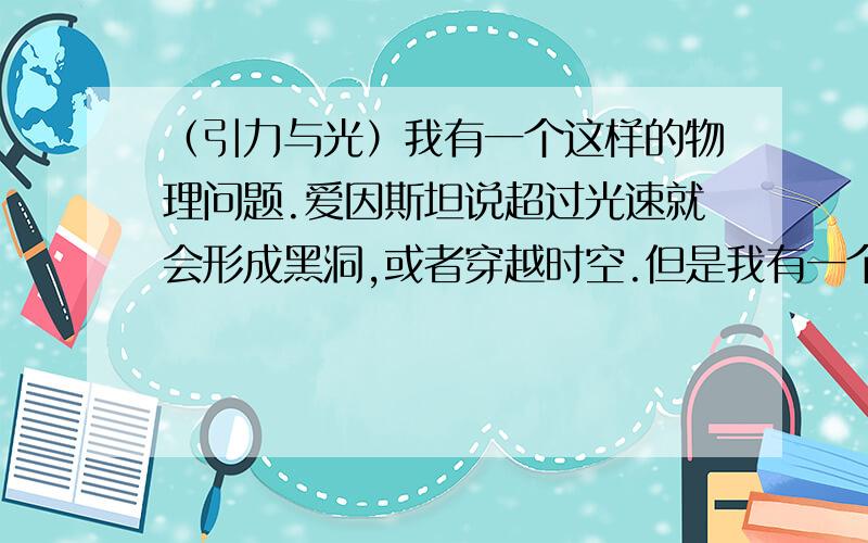 （引力与光）我有一个这样的物理问题.爱因斯坦说超过光速就会形成黑洞,或者穿越时空.但是我有一个这样的猜想,那么我假设,宇