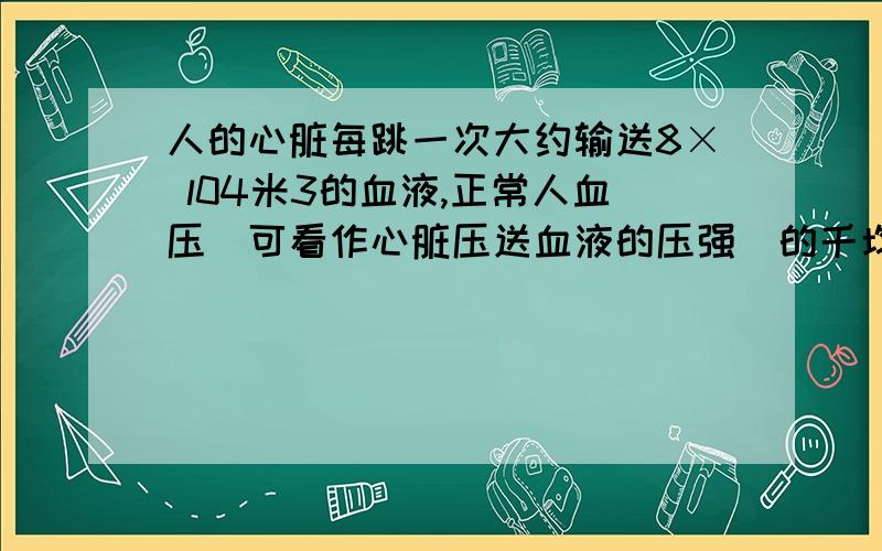 人的心脏每跳一次大约输送8× l04米3的血液,正常人血压(可看作心脏压送血液的压强)的千均值约为l.5× 104帕,心