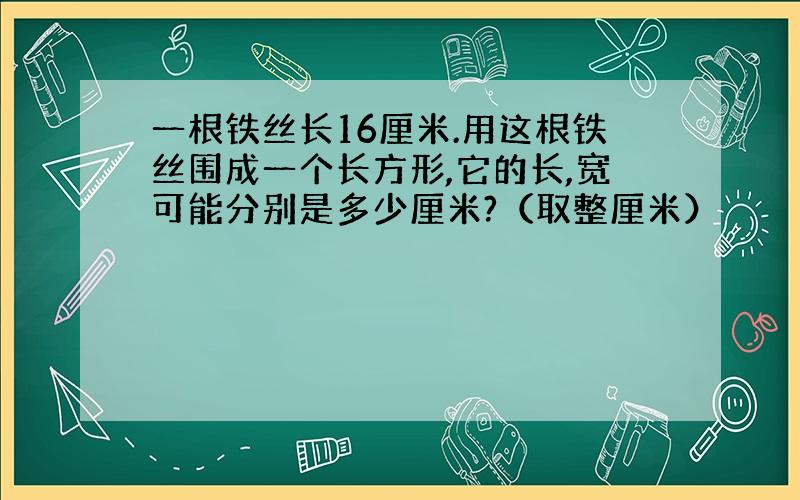 一根铁丝长16厘米.用这根铁丝围成一个长方形,它的长,宽可能分别是多少厘米?（取整厘米）