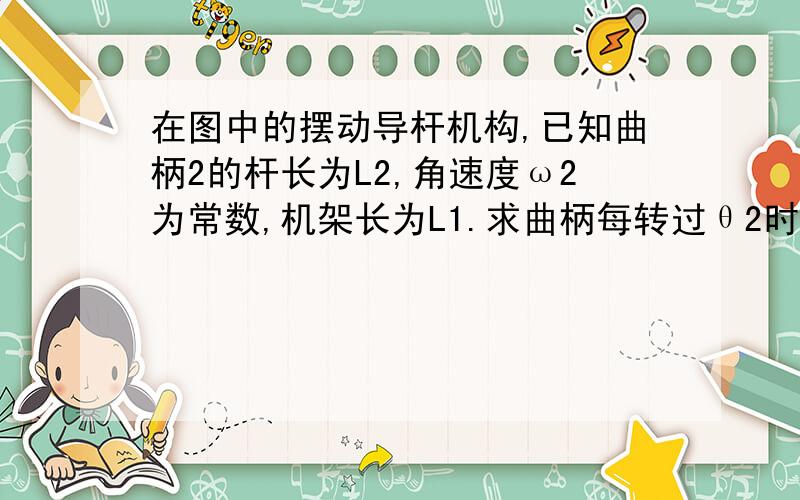 在图中的摆动导杆机构,已知曲柄2的杆长为L2,角速度ω2为常数,机架长为L1.求曲柄每转过θ2时,导杆的运动.