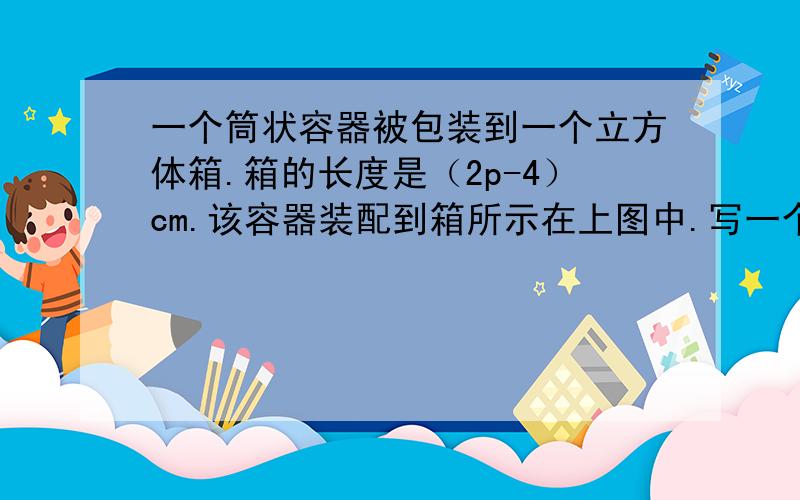 一个筒状容器被包装到一个立方体箱.箱的长度是（2p-4）cm.该容器装配到箱所示在上图中.写一个二次表达式由容器所占据立