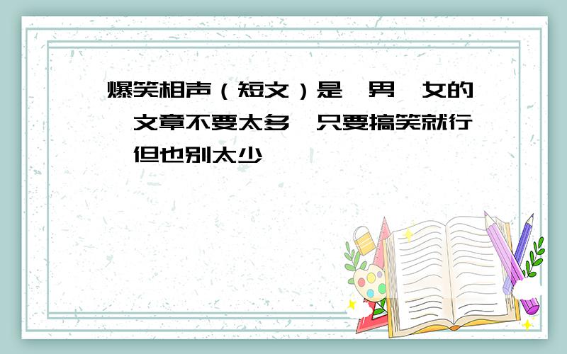 爆笑相声（短文）是一男一女的,文章不要太多,只要搞笑就行,但也别太少