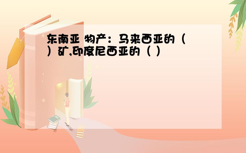 东南亚 物产：马来西亚的（ ）矿,印度尼西亚的（ ）