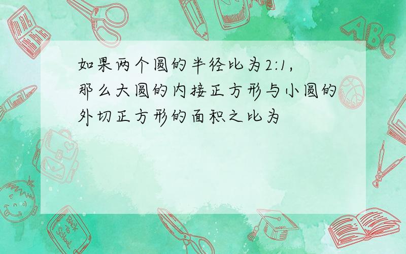 如果两个圆的半径比为2:1,那么大圆的内接正方形与小圆的外切正方形的面积之比为