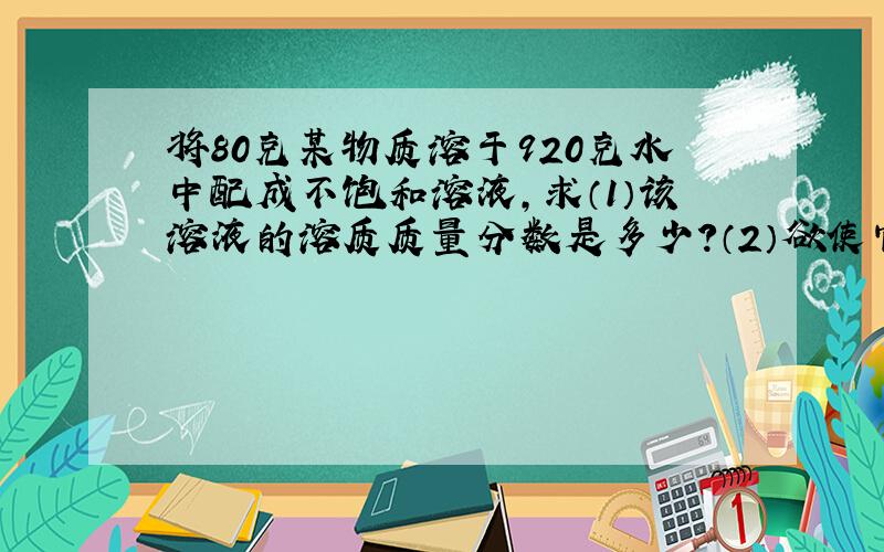 将80克某物质溶于920克水中配成不饱和溶液,求（1）该溶液的溶质质量分数是多少?（2）欲使它的浓度增加到20%,需要蒸