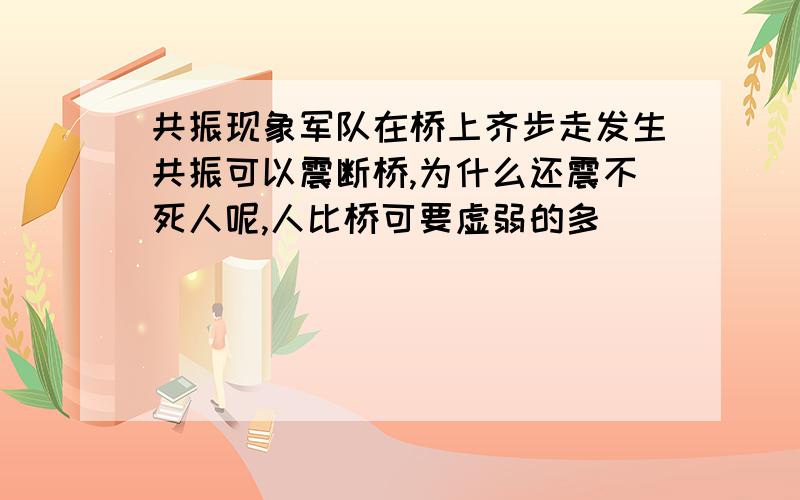 共振现象军队在桥上齐步走发生共振可以震断桥,为什么还震不死人呢,人比桥可要虚弱的多