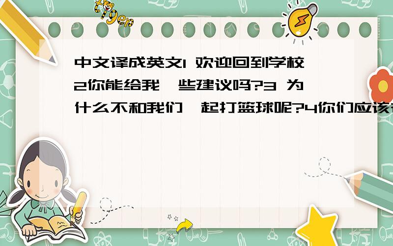 中文译成英文1 欢迎回到学校2你能给我一些建议吗?3 为什么不和我们一起打篮球呢?4你们应该在课上说英语5 观看英文电影