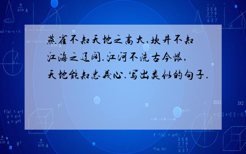 燕雀不知天地之高大,坎井不知江海之辽阔.江河不洗古今恨,天地能知忠义心.写出类似的句子.