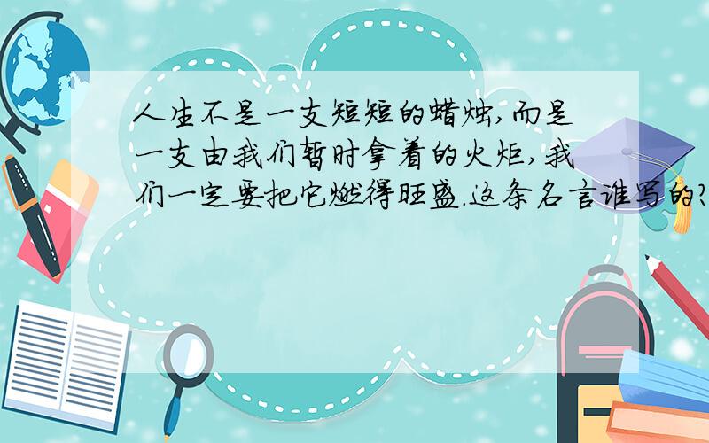 人生不是一支短短的蜡烛,而是一支由我们暂时拿着的火炬,我们一定要把它燃得旺盛.这条名言谁写的?