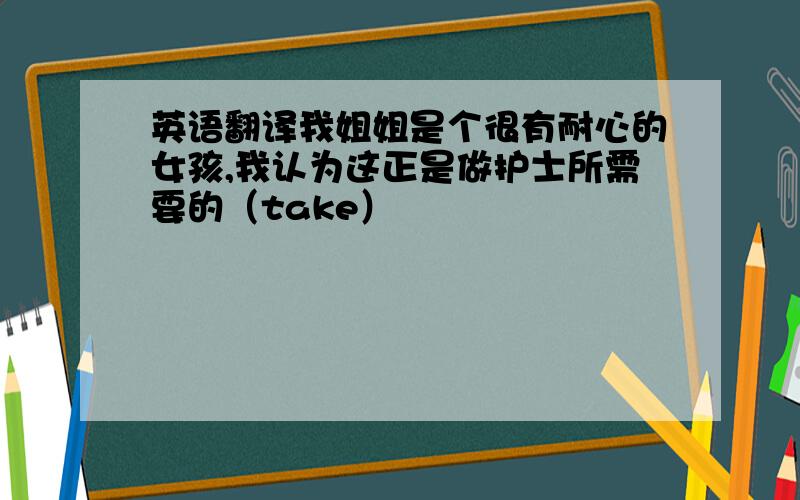 英语翻译我姐姐是个很有耐心的女孩,我认为这正是做护士所需要的（take）