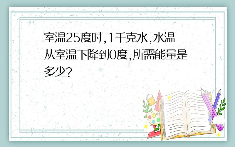 室温25度时,1千克水,水温从室温下降到0度,所需能量是多少?