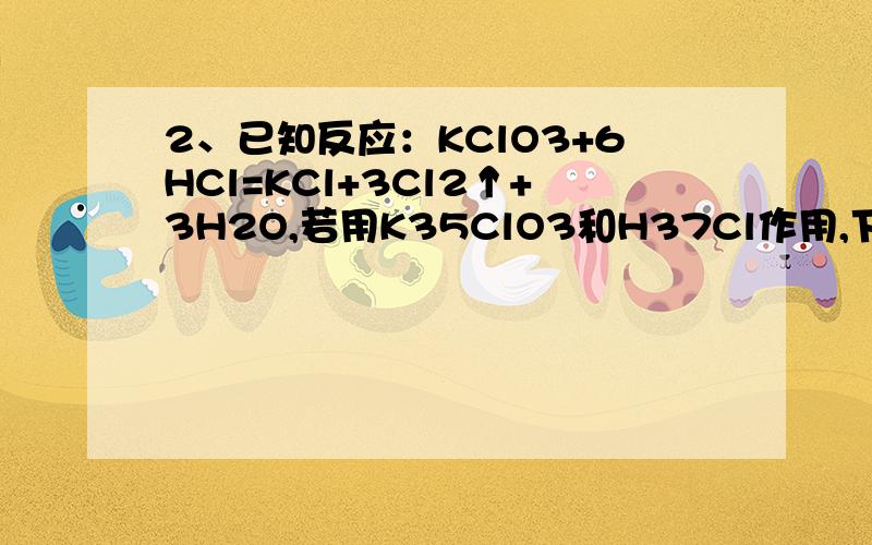 2、已知反应：KClO3+6HCl=KCl+3Cl2↑+3H2O,若用K35ClO3和H37Cl作用,下列说法正确的是