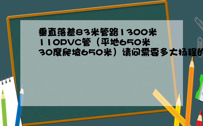 垂直落差83米管路1300米110PVC管（平地650米30度爬坡650米）请问需要多大扬程的泵,出水量每小时30-50