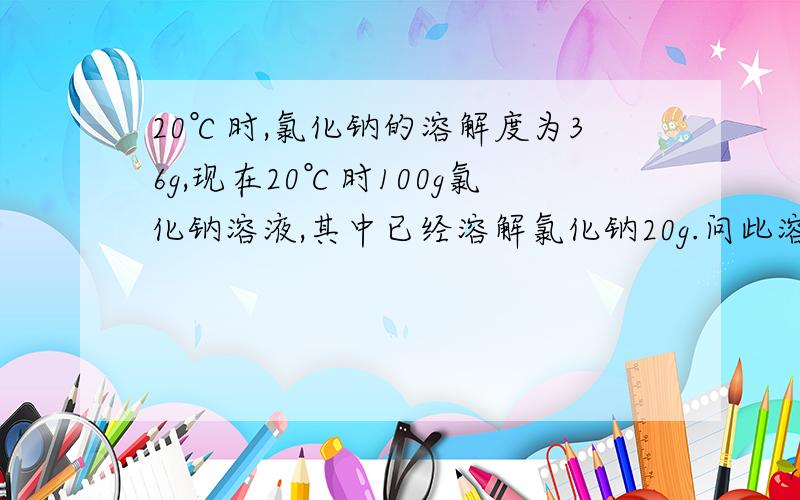 20℃时,氯化钠的溶解度为36g,现在20℃时100g氯化钠溶液,其中已经溶解氯化钠20g.问此溶液是否饱和?如果不饱和