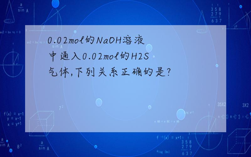 0.02mol的NaOH溶液中通入0.02mol的H2S气体,下列关系正确的是?