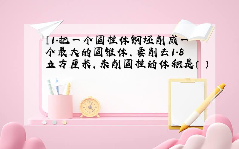 〔1.把一个圆柱体钢坯削成一个最大的圆锥体,要削去1.8立方厘米,未削圆柱的体积是（ ）