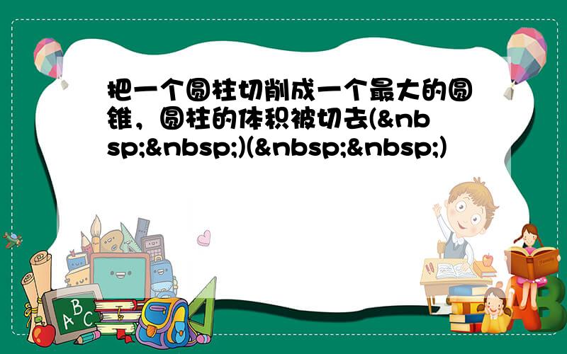 把一个圆柱切削成一个最大的圆锥，圆柱的体积被切去(  )(  )