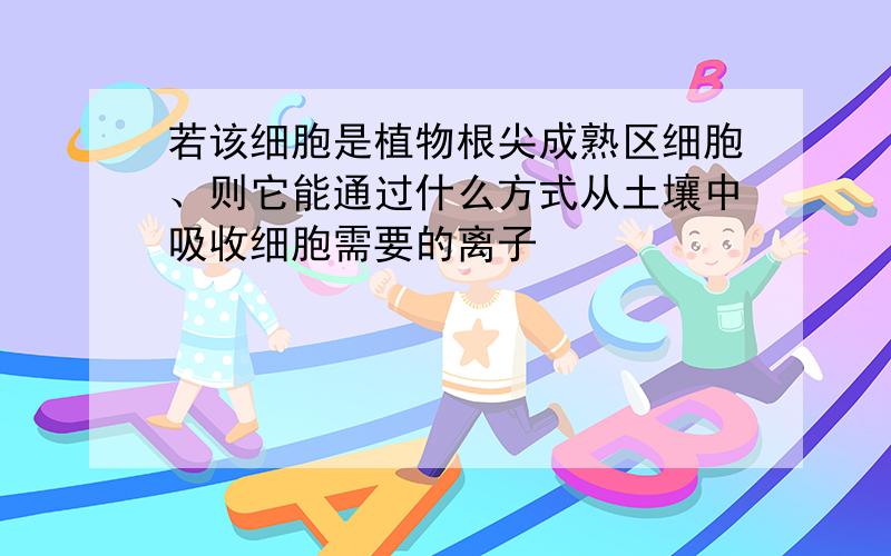 若该细胞是植物根尖成熟区细胞、则它能通过什么方式从土壤中吸收细胞需要的离子