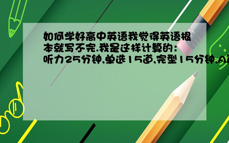 如何学好高中英语我觉得英语根本就写不完.我是这样计算的：听力25分钟,单选15道,完型15分钟,A篇阅读5分钟,B,C,