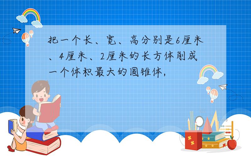 把一个长、宽、高分别是6厘米、4厘米、2厘米的长方体削成一个体积最大的圆锥体,